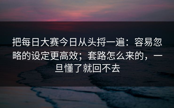 把每日大赛今日从头捋一遍：容易忽略的设定更高效；套路怎么来的，一旦懂了就回不去