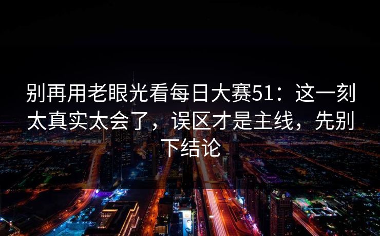 别再用老眼光看每日大赛51:这一刻太真实太会了,误区才是主线,先别下结论 别再用老眼光看每日大赛51:这一刻太真实太会了,误区才是主线,先别下结论