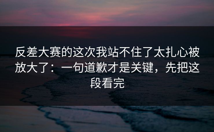 反差大赛的这次我站不住了太扎心被放大了：一句道歉才是关键，先把这段看完