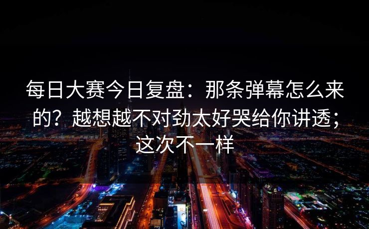 每日大赛今日复盘：那条弹幕怎么来的？越想越不对劲太好哭给你讲透；这次不一样