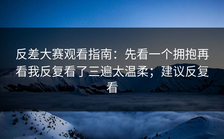 反差大赛观看指南：先看一个拥抱再看我反复看了三遍太温柔；建议反复看