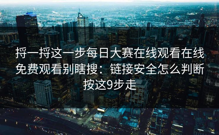 捋一捋这一步每日大赛在线观看在线免费观看别瞎搜：链接安全怎么判断按这9步走