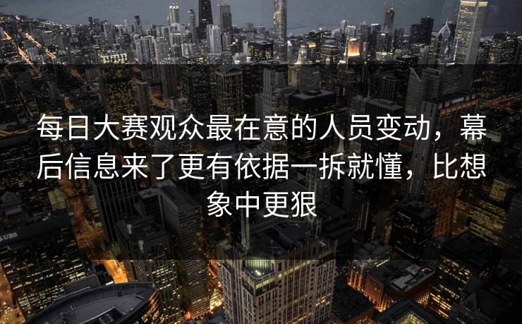 每日大赛观众最在意的人员变动，幕后信息来了更有依据一拆就懂，比想象中更狠