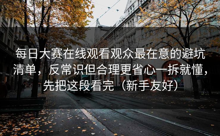每日大赛在线观看观众最在意的避坑清单，反常识但合理更省心一拆就懂，先把这段看完（新手友好）