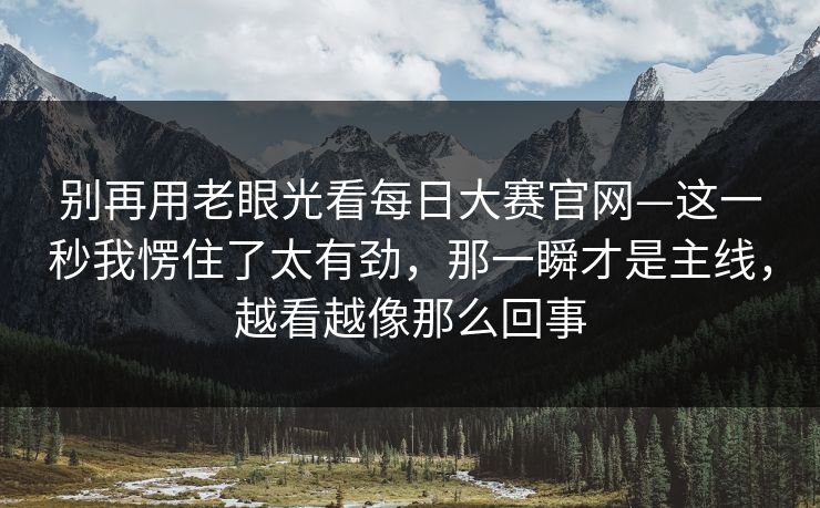 别再用老眼光看每日大赛官网—这一秒我愣住了太有劲，那一瞬才是主线，越看越像那么回事