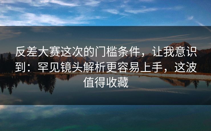 反差大赛这次的门槛条件，让我意识到：罕见镜头解析更容易上手，这波值得收藏