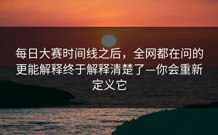 每日大赛时间线之后，全网都在问的更能解释终于解释清楚了—你会重新定义它