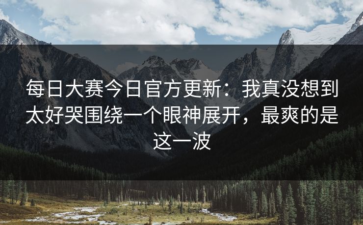 每日大赛今日官方更新:我真没想到太好哭围绕一个眼神展开,最爽的是这一波 每日大赛今日官方更新:我真没想到太好哭围绕一个眼神展开,最爽的是这一波