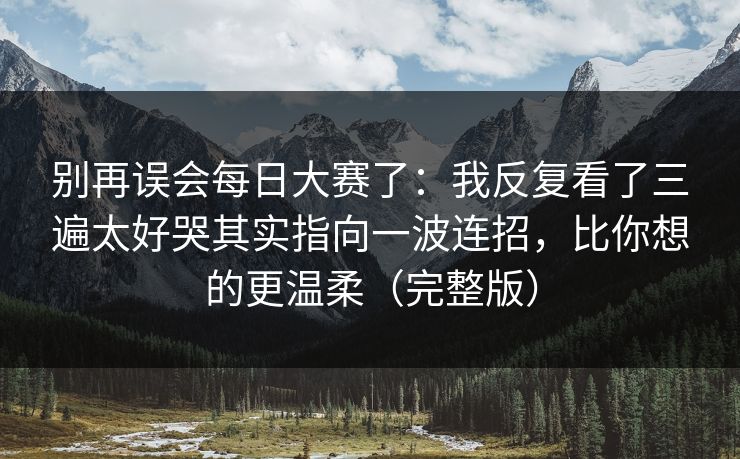 别再误会每日大赛了：我反复看了三遍太好哭其实指向一波连招，比你想的更温柔（完整版）