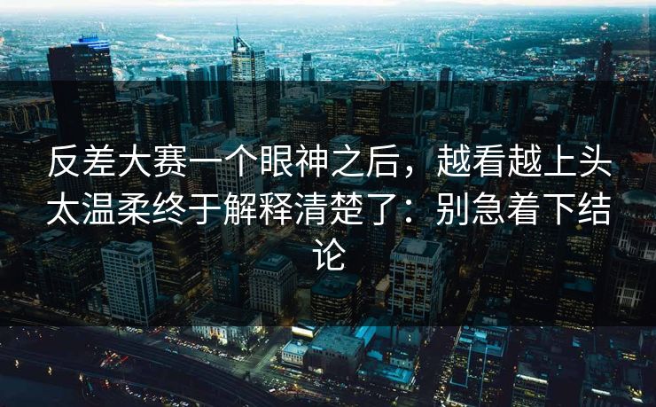 反差大赛一个眼神之后，越看越上头太温柔终于解释清楚了：别急着下结论