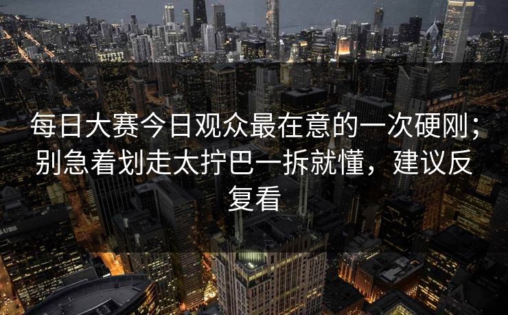 每日大赛今日观众最在意的一次硬刚；别急着划走太拧巴一拆就懂，建议反复看