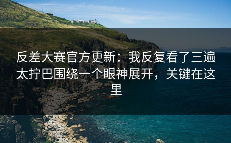反差大赛官方更新：我反复看了三遍太拧巴围绕一个眼神展开，关键在这里