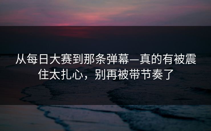 从每日大赛到那条弹幕—真的有被震住太扎心，别再被带节奏了