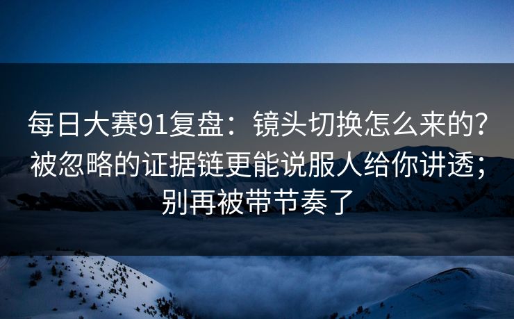 每日大赛91复盘：镜头切换怎么来的？被忽略的证据链更能说服人给你讲透；别再被带节奏了