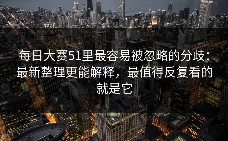 每日大赛51里最容易被忽略的分歧：最新整理更能解释，最值得反复看的就是它