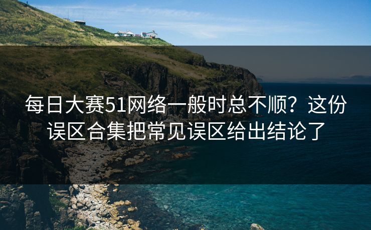 每日大赛51网络一般时总不顺？这份误区合集把常见误区给出结论了