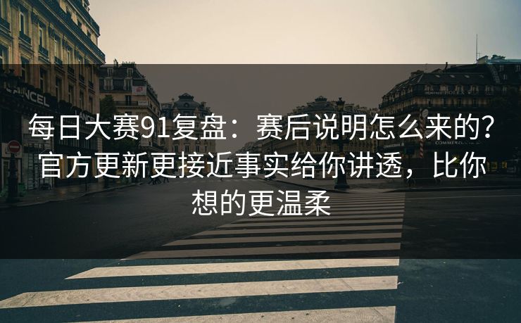 每日大赛91复盘：赛后说明怎么来的？官方更新更接近事实给你讲透，比你想的更温柔