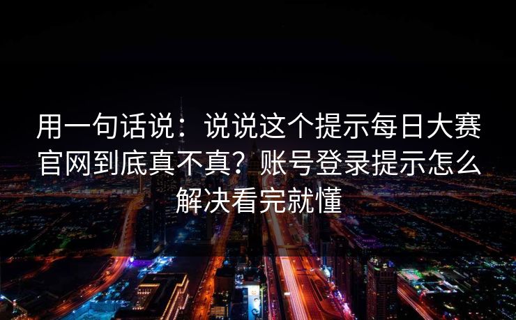 用一句话说：说说这个提示每日大赛官网到底真不真？账号登录提示怎么解决看完就懂