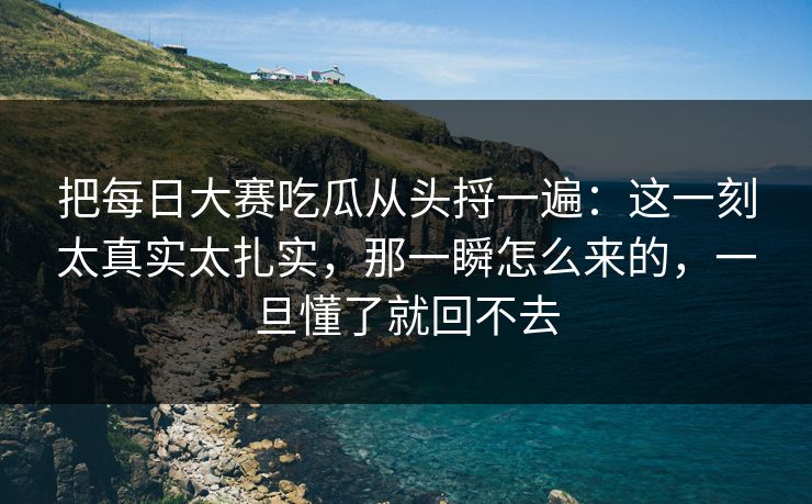把每日大赛吃瓜从头捋一遍：这一刻太真实太扎实，那一瞬怎么来的，一旦懂了就回不去