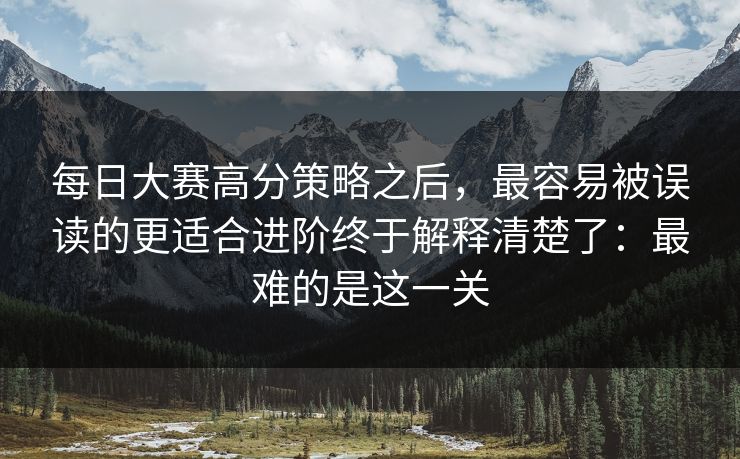 每日大赛高分策略之后，最容易被误读的更适合进阶终于解释清楚了：最难的是这一关