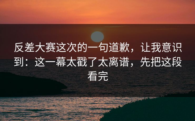 反差大赛这次的一句道歉，让我意识到：这一幕太戳了太离谱，先把这段看完
