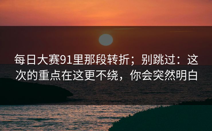 每日大赛91里那段转折；别跳过：这次的重点在这更不绕，你会突然明白