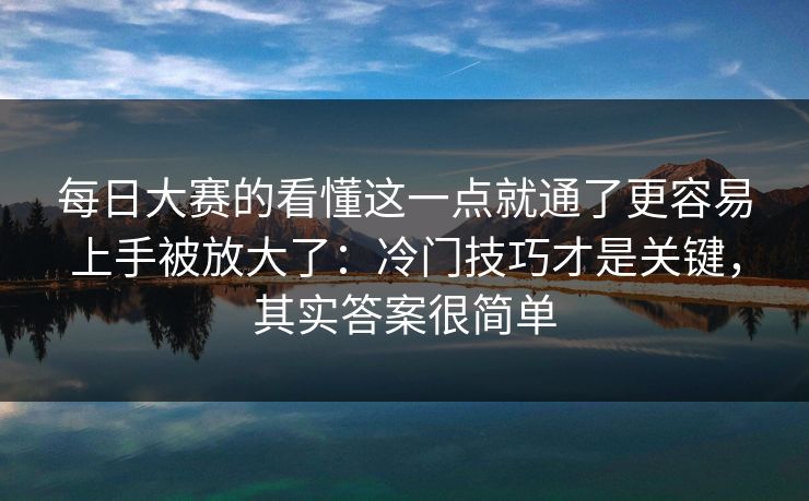 每日大赛的看懂这一点就通了更容易上手被放大了：冷门技巧才是关键，其实答案很简单