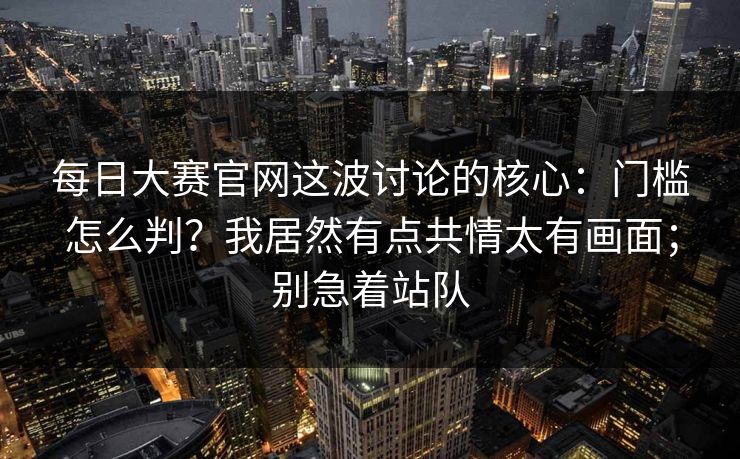 每日大赛官网这波讨论的核心：门槛怎么判？我居然有点共情太有画面；别急着站队