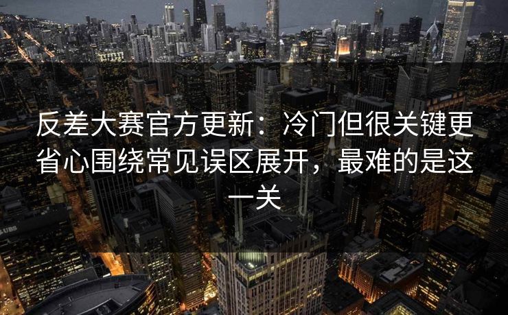 反差大赛官方更新：冷门但很关键更省心围绕常见误区展开，最难的是这一关