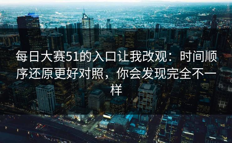 每日大赛51的入口让我改观：时间顺序还原更好对照，你会发现完全不一样