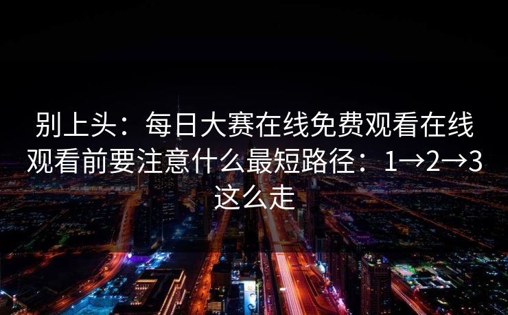 别上头：每日大赛在线免费观看在线观看前要注意什么最短路径：1→2→3这么走