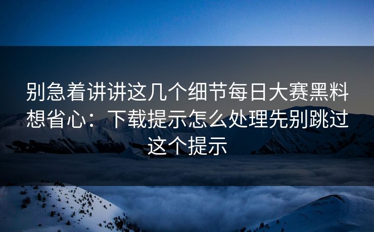别急着讲讲这几个细节每日大赛黑料想省心：下载提示怎么处理先别跳过这个提示