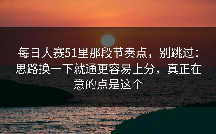 每日大赛51里那段节奏点，别跳过：思路换一下就通更容易上分，真正在意的点是这个