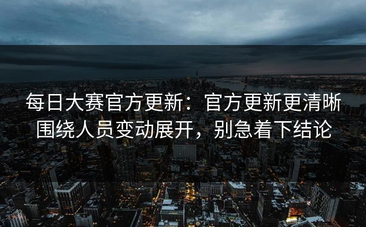 每日大赛官方更新：官方更新更清晰围绕人员变动展开，别急着下结论