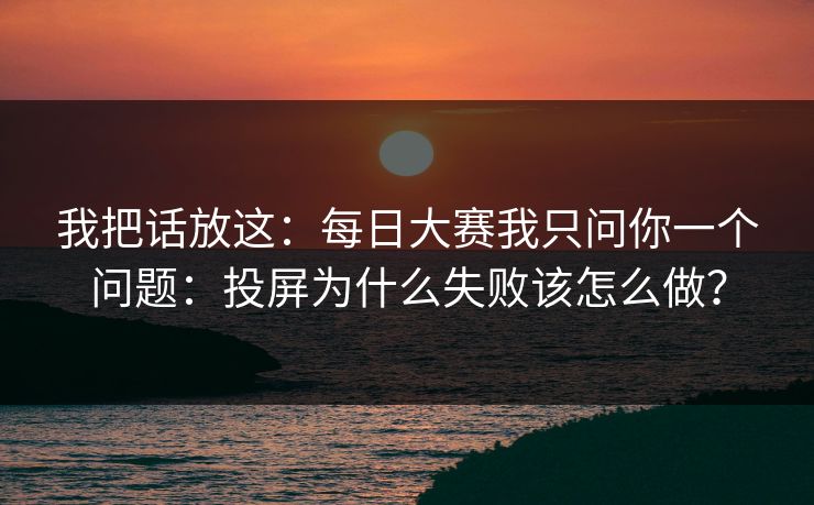 我把话放这：每日大赛我只问你一个问题：投屏为什么失败该怎么做？
