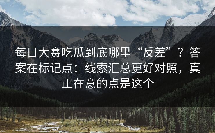 每日大赛吃瓜到底哪里“反差”？答案在标记点：线索汇总更好对照，真正在意的点是这个