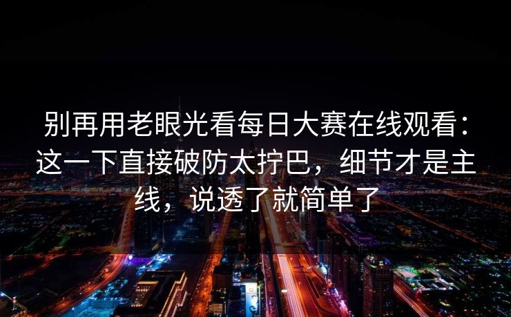 别再用老眼光看每日大赛在线观看：这一下直接破防太拧巴，细节才是主线，说透了就简单了