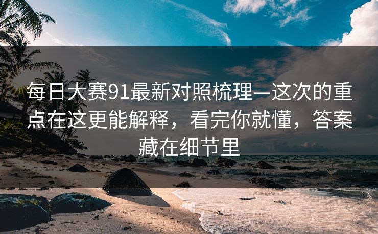 每日大赛91最新对照梳理—这次的重点在这更能解释，看完你就懂，答案藏在细节里