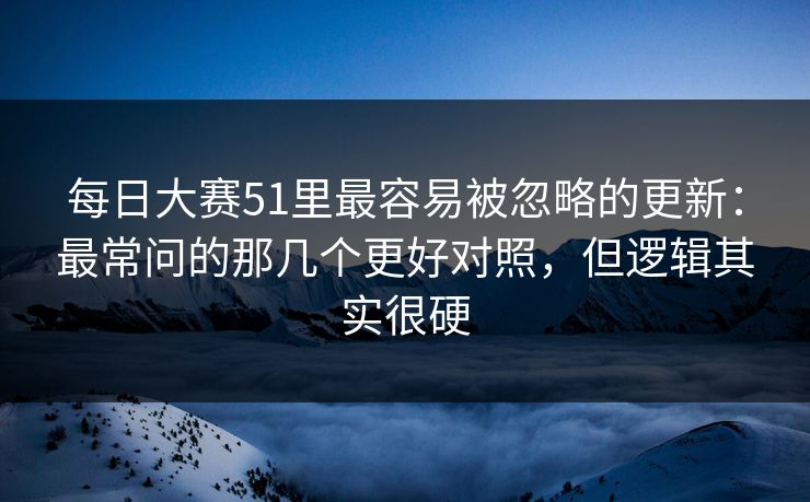 每日大赛51里最容易被忽略的更新：最常问的那几个更好对照，但逻辑其实很硬