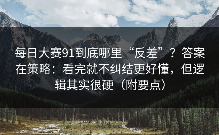 每日大赛91到底哪里“反差”？答案在策略：看完就不纠结更好懂，但逻辑其实很硬（附要点）