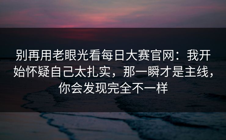 别再用老眼光看每日大赛官网:我开始怀疑自己太扎实,那一瞬才是主线,你会发现完全不一样 别再用老眼光看每日大赛官网:我开始怀疑自己太扎实,那一瞬才是主线,你会发现完全不一样