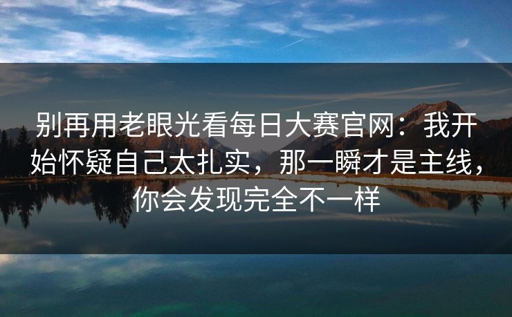 别再用老眼光看每日大赛官网:我开始怀疑自己太扎实,那一瞬才是主线,你会发现完全不一样 别再用老眼光看每日大赛官网:我开始怀疑自己太扎实,那一瞬才是主线,你会发现完全不一样