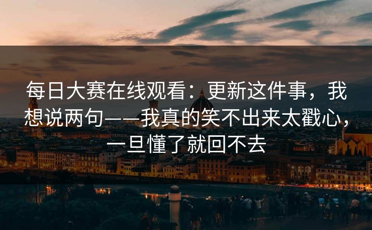 每日大赛在线观看:更新这件事,我想说两句——我真的笑不出来太戳心,一旦懂了就回不去 每日大赛在线观看:更新这件事,我想说两句——我真的笑不出来太戳心,一旦懂了就回不去