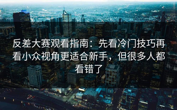反差大赛观看指南：先看冷门技巧再看小众视角更适合新手，但很多人都看错了