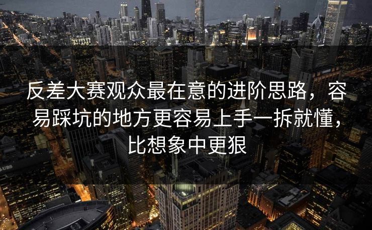反差大赛观众最在意的进阶思路,容易踩坑的地方更容易上手一拆就懂,比想象中更狠 反差大赛观众最在意的进阶思路,容易踩坑的地方更容易上手一拆就懂,比想象中更狠