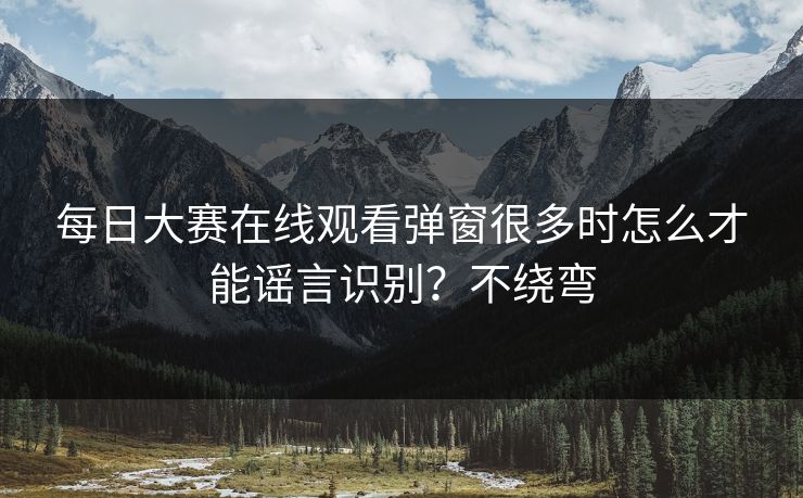 每日大赛在线观看弹窗很多时怎么才能谣言识别?不绕弯 每日大赛在线观看弹窗很多时怎么才能谣言识别?不绕弯