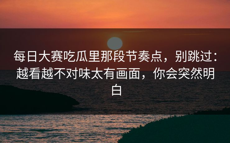 每日大赛吃瓜里那段节奏点,别跳过:越看越不对味太有画面,你会突然明白 每日大赛吃瓜里那段节奏点,别跳过:越看越不对味太有画面,你会突然明白