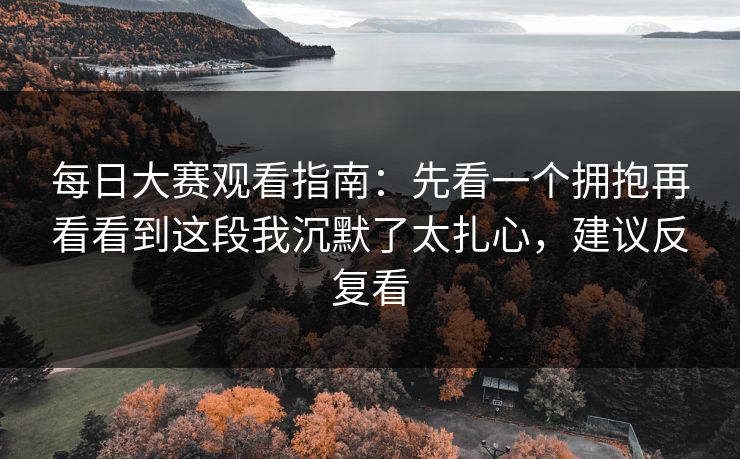 每日大赛观看指南：先看一个拥抱再看看到这段我沉默了太扎心，建议反复看