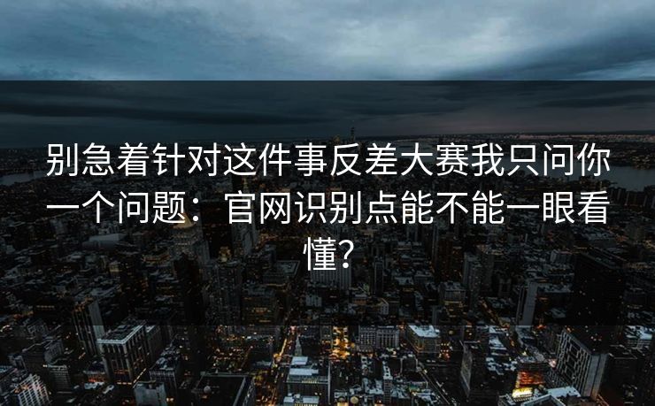 别急着针对这件事反差大赛我只问你一个问题:官网识别点能不能一眼看懂? 别急着针对这件事反差大赛我只问你一个问题:官网识别点能不能一眼看懂?
