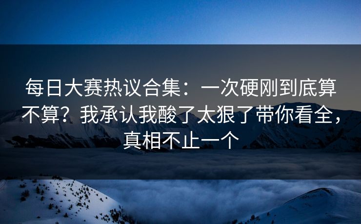 每日大赛热议合集:一次硬刚到底算不算?我承认我酸了太狠了带你看全,真相不止一个 每日大赛热议合集:一次硬刚到底算不算?我承认我酸了太狠了带你看全,真相不止一个